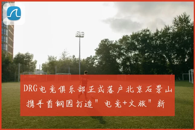 DRG电竞俱乐部正式落户北京石景山 携手首钢园打造＂电竞+文旅＂新生态 ｜ 京西电竞节签约仪式